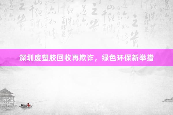 深圳废塑胶回收再欺诈，绿色环保新举措