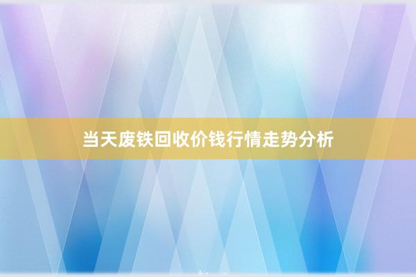 当天废铁回收价钱行情走势分析